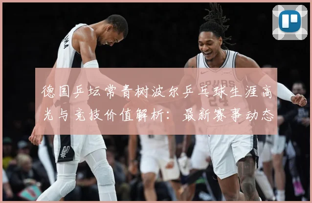 德国乒坛常青树波尔乒乓球生涯高光与竞技价值解析：最新赛事动态与深度分析