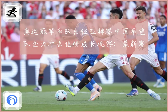 奥运冠军率队出征亚锦赛中国举重队全力冲击佳绩成长观察：最新赛事动态与深度分析