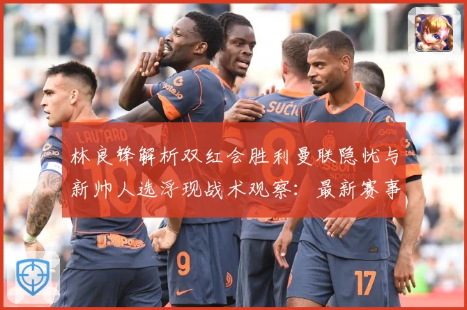 林良锋解析双红会胜利曼联隐忧与新帅人选浮现战术观察：最新赛事动态与深度分析