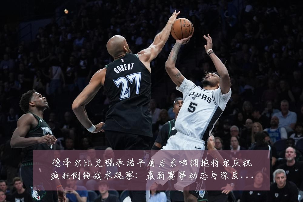 德泽尔比兑现承诺平局后亲吻拥抱特尔庆祝疯狂倒钩战术观察：最新赛事动态与深度分析